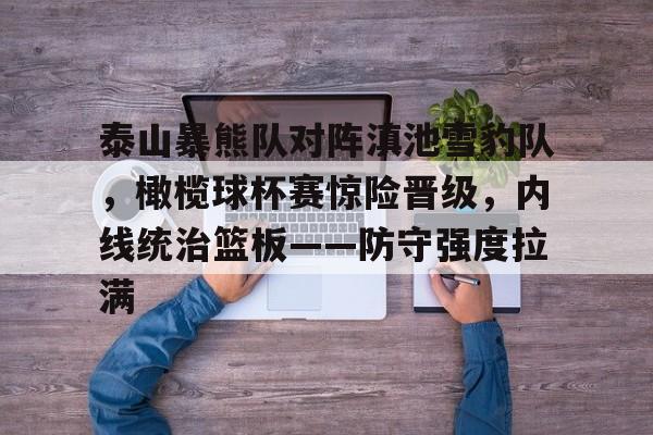乐鱼app关于泰山暴熊队对阵滇池雪豹队,橄榄球杯赛惊险晋级,内线统治篮板——防守强度拉满的信息